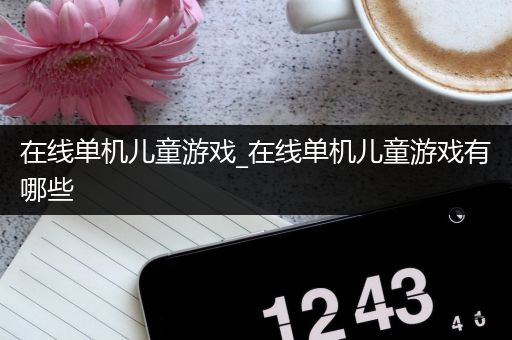 在线单机儿童游戏_在线单机儿童游戏有哪些