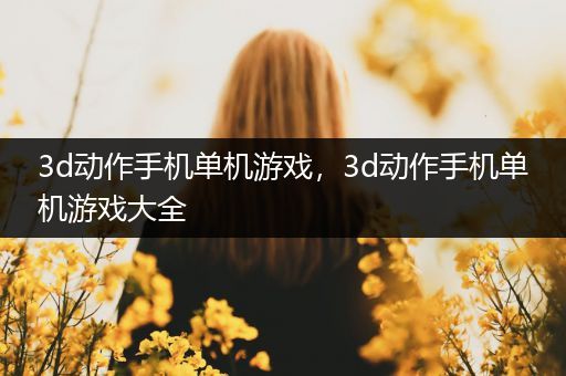 3d动作手机单机游戏，3d动作手机单机游戏大全