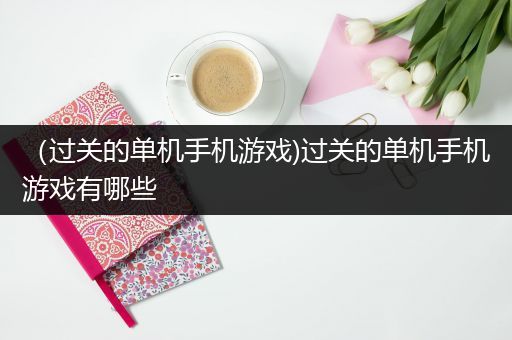 （过关的单机手机游戏)过关的单机手机游戏有哪些