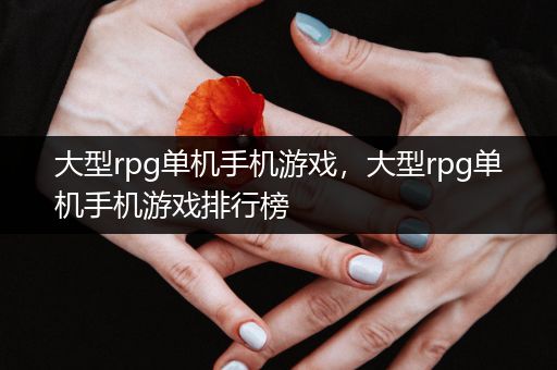 大型rpg单机手机游戏，大型rpg单机手机游戏排行榜
