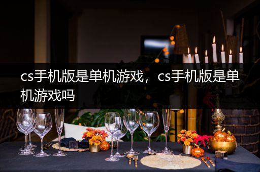 cs手机版是单机游戏，cs手机版是单机游戏吗