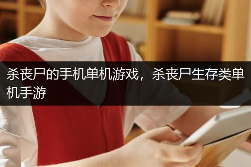 杀丧尸的手机单机游戏，杀丧尸生存类单机手游