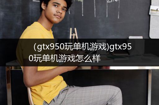 （gtx950玩单机游戏)gtx950玩单机游戏怎么样