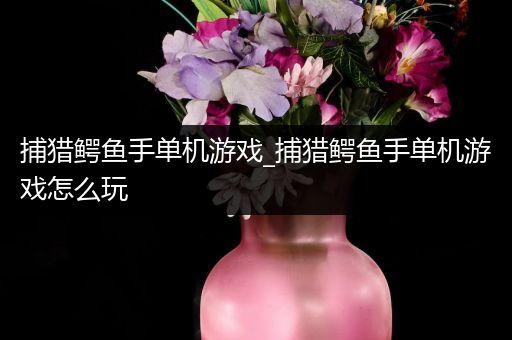 捕猎鳄鱼手单机游戏_捕猎鳄鱼手单机游戏怎么玩