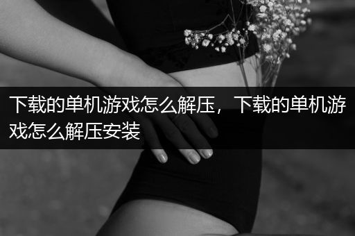 下载的单机游戏怎么解压，下载的单机游戏怎么解压安装