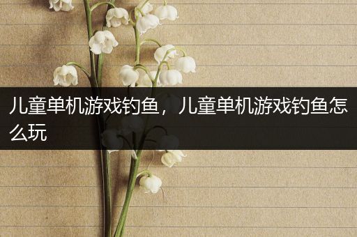 儿童单机游戏钓鱼，儿童单机游戏钓鱼怎么玩