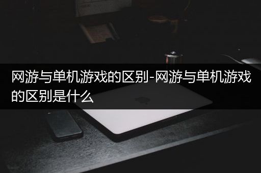 网游与单机游戏的区别-网游与单机游戏的区别是什么