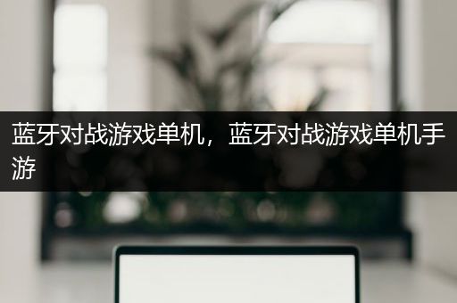 蓝牙对战游戏单机，蓝牙对战游戏单机手游