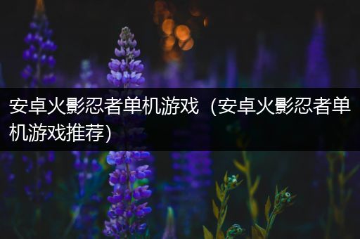 安卓火影忍者单机游戏（安卓火影忍者单机游戏推荐）
