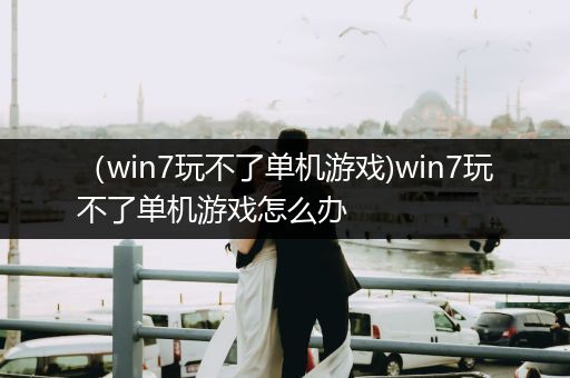 （win7玩不了单机游戏)win7玩不了单机游戏怎么办