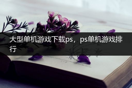 大型单机游戏下载ps，ps单机游戏排行