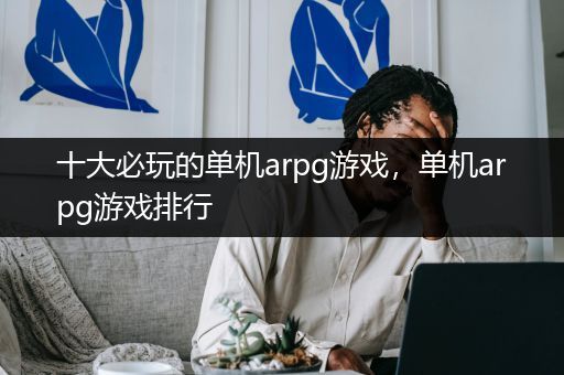 十大必玩的单机arpg游戏，单机arpg游戏排行