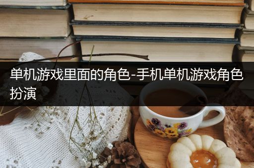 单机游戏里面的角色-手机单机游戏角色扮演