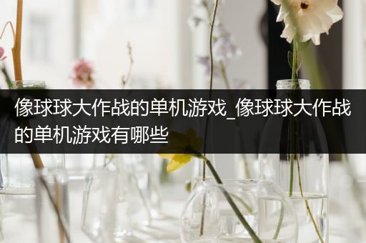 像球球大作战的单机游戏_像球球大作战的单机游戏有哪些