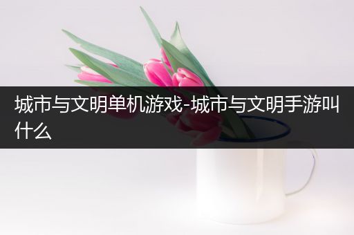 城市与文明单机游戏-城市与文明手游叫什么