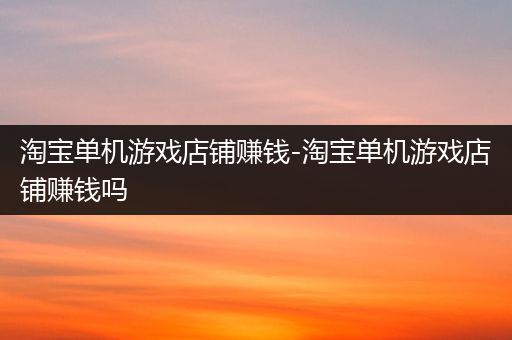 淘宝单机游戏店铺赚钱-淘宝单机游戏店铺赚钱吗