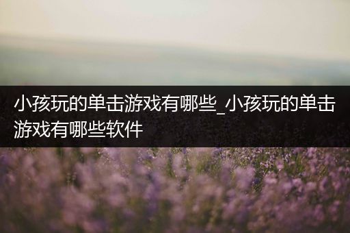 小孩玩的单击游戏有哪些_小孩玩的单击游戏有哪些软件