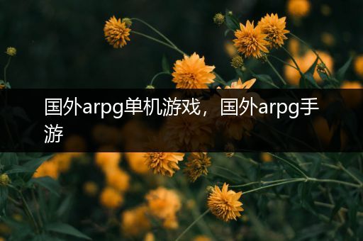 国外arpg单机游戏，国外arpg手游