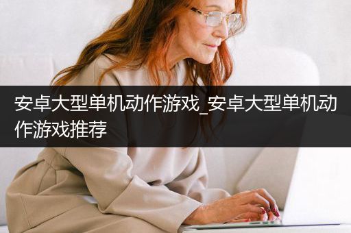 安卓大型单机动作游戏_安卓大型单机动作游戏推荐