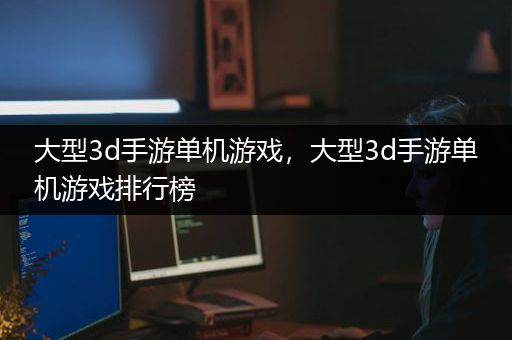 大型3d手游单机游戏，大型3d手游单机游戏排行榜