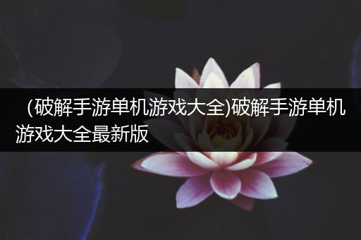 （破解手游单机游戏大全)破解手游单机游戏大全最新版