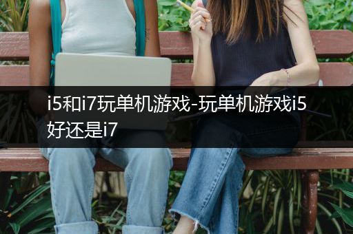 i5和i7玩单机游戏-玩单机游戏i5好还是i7