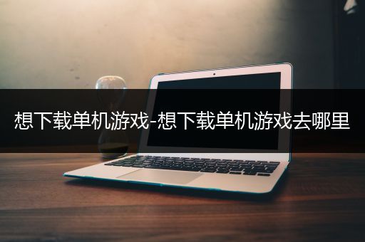 想下载单机游戏-想下载单机游戏去哪里