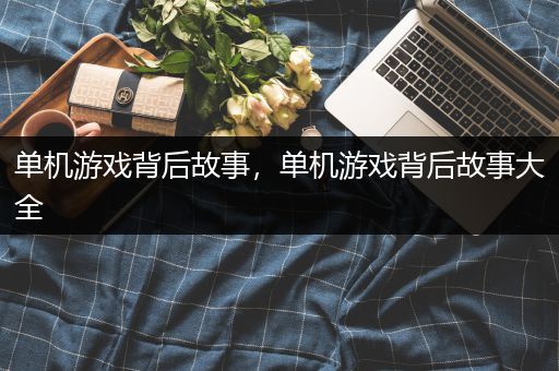 单机游戏背后故事，单机游戏背后故事大全
