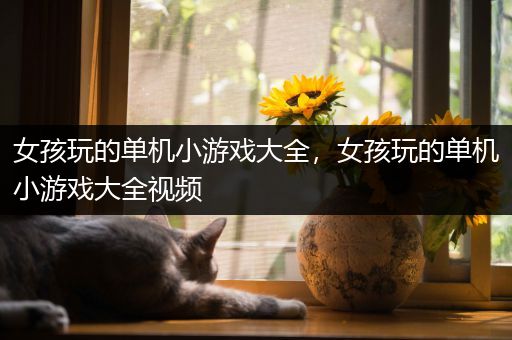 女孩玩的单机小游戏大全，女孩玩的单机小游戏大全视频