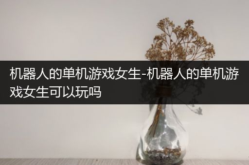 机器人的单机游戏女生-机器人的单机游戏女生可以玩吗