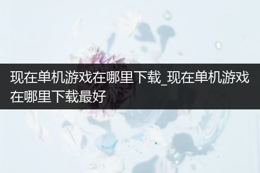 现在单机游戏在哪里下载_现在单机游戏在哪里下载最好