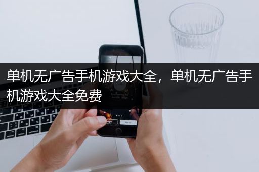 单机无广告手机游戏大全，单机无广告手机游戏大全免费