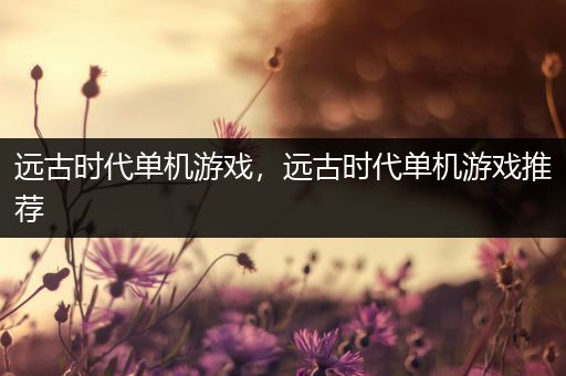 远古时代单机游戏，远古时代单机游戏推荐