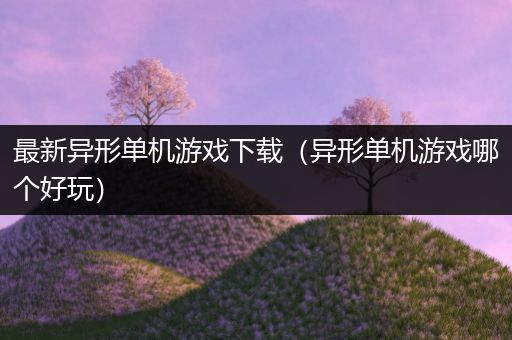 最新异形单机游戏下载（异形单机游戏哪个好玩）