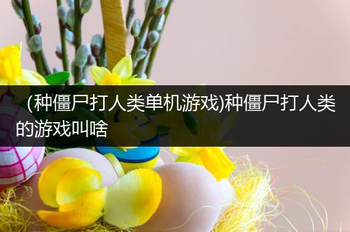 （种僵尸打人类单机游戏)种僵尸打人类的游戏叫啥