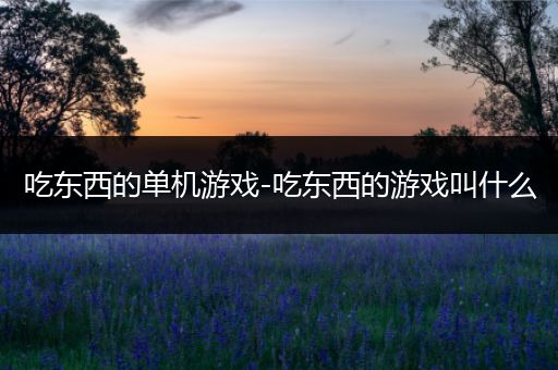 吃东西的单机游戏-吃东西的游戏叫什么