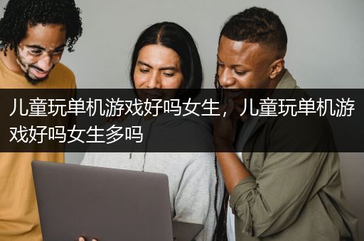 儿童玩单机游戏好吗女生，儿童玩单机游戏好吗女生多吗