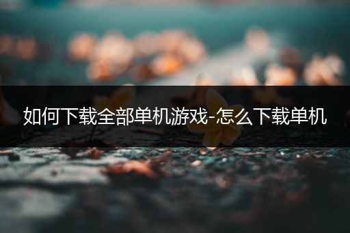 如何下载全部单机游戏-怎么下载单机