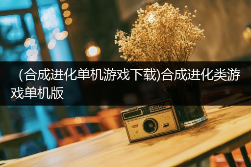 （合成进化单机游戏下载)合成进化类游戏单机版