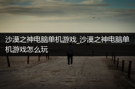 沙漠之神电脑单机游戏_沙漠之神电脑单机游戏怎么玩
