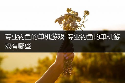 专业钓鱼的单机游戏-专业钓鱼的单机游戏有哪些