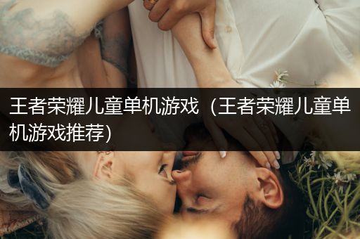 王者荣耀儿童单机游戏（王者荣耀儿童单机游戏推荐）
