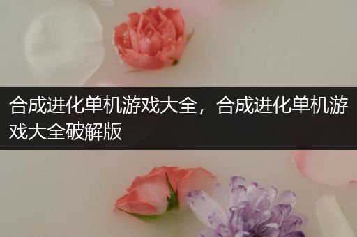 合成进化单机游戏大全，合成进化单机游戏大全破解版
