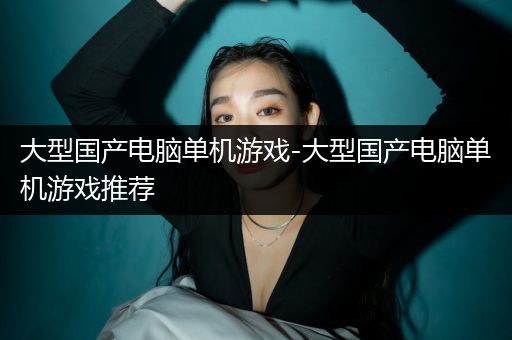 大型国产电脑单机游戏-大型国产电脑单机游戏推荐