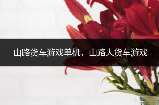 山路货车游戏单机，山路大货车游戏