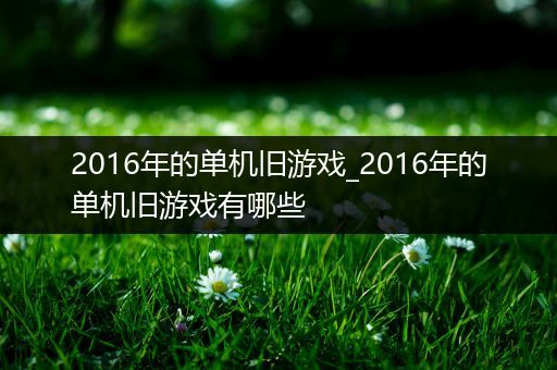 2016年的单机旧游戏_2016年的单机旧游戏有哪些