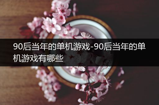 90后当年的单机游戏-90后当年的单机游戏有哪些
