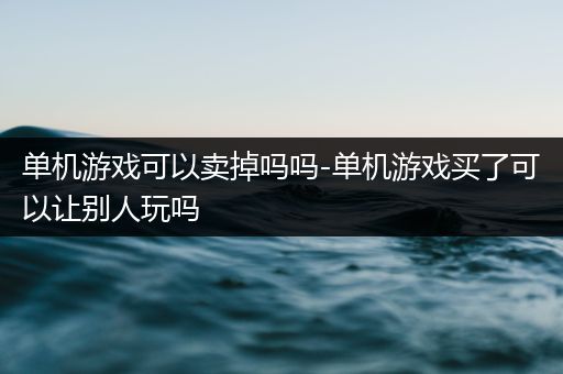 单机游戏可以卖掉吗吗-单机游戏买了可以让别人玩吗