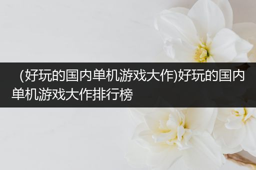 （好玩的国内单机游戏大作)好玩的国内单机游戏大作排行榜