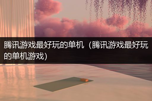 腾讯游戏最好玩的单机（腾讯游戏最好玩的单机游戏）